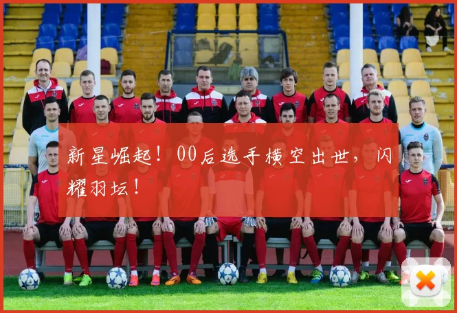 新星崛起！00后选手横空出世，闪耀羽坛！