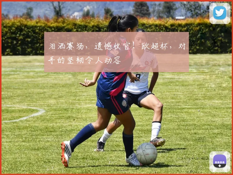 泪洒赛场，遗憾收官！欧超杯，对手的坚韧令人动容