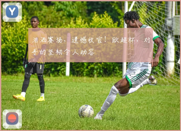 泪洒赛场，遗憾收官！欧超杯，对手的坚韧令人动容