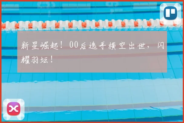 新星崛起！00后选手横空出世，闪耀羽坛！